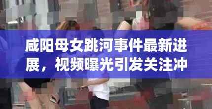 咸阳母女跳河事件最新进展,视频曝光引发关注冲击波
