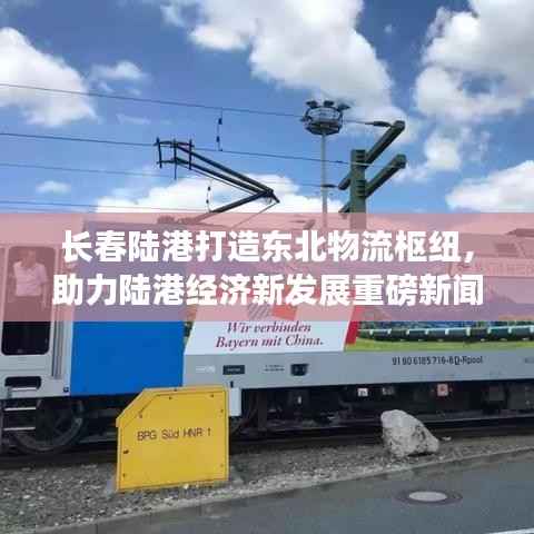 长春陆港打造东北物流枢纽,助力陆港经济新发展重磅新闻头条